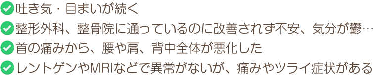 吐き気・目まいが続く　整形外科、整骨院に通っているのに改善されず不安、気分が鬱…　首の痛みから、腰や肩、背中全体が悪化した　レントゲンやMRIなどで異常がないが、痛みやツライ症状がある